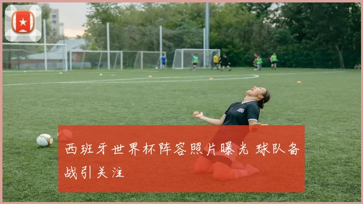 西班牙世界杯阵容照片曝光 球队备战引关注